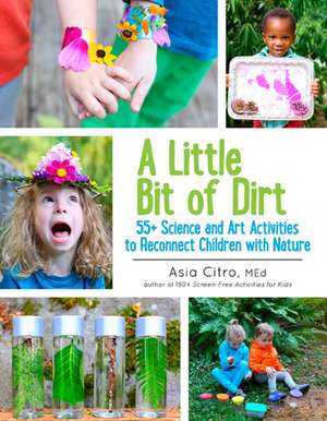 A Little Bit of Dirt: 55+ Science and Art Activities to Reconnect Children with Nature de Asia Citro