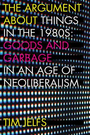 The Argument about Things in the 1980s: Goods and Garbage in an Age of Neoliberalism de Tim Jelfs