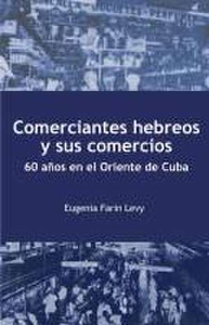 Comerciantes hebreos y sus comercios. 60 años en el Oriente de Cuba. de Eugenia Farin Levy