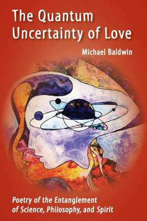 The Quantum Uncertainty of Love: Poetry of the Entanglement of Science, Philosophy, and Spirit de Michael Baldwin