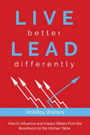 Live Better Lead Differently: How to Influence and Impact Others from the Boardroom to the Kitchen Table de RobRoy Walters