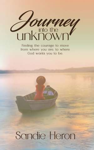 Journey Into The Unknown: Finding The Courage To Move From Where You Are to Where God Wants You To Be de Sandie Heron