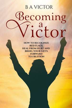 Becoming A Victor: How to Recognize Red Flags, Heal from Hurt and Bring Your Gifts Forward to Fruition de B. a. Victor