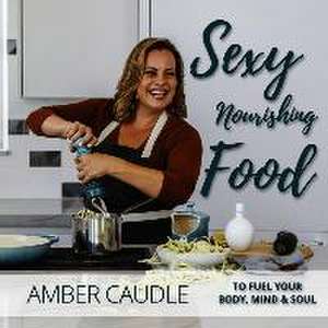 Sexy, Nourishing Food: To Fuel Your Body, Mind & Soul de Amber Caudle