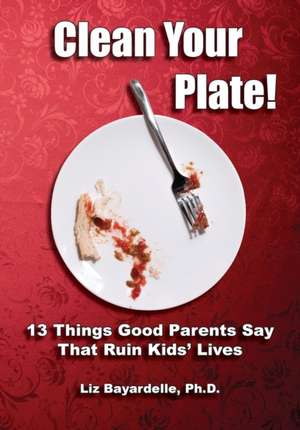 Clean Your Plate! Thirteen Things Good Parents Say That Ruin Kids' Lives de Liz Bayardelle