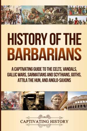 History of the Barbarians: A Captivating Guide to the Celts, Vandals, Gallic Wars, Sarmatians and Scythians, Goths, Attila the Hun, and Anglo-Sax de Captivating History