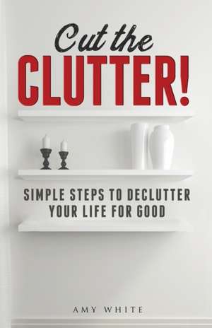 Cut the Clutter: Simple Steps to Declutter Your Life for Good: Create a Minimalist Home de Amy White