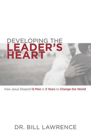 Developing the Leader's Heart: How Jesus Shaped 12 Men in 3 Years to Change the World de Bill Lawrence