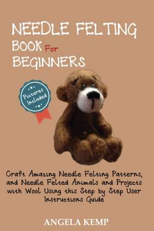 Needle Felting Book for Beginners: Craft Amazing Needle Felting Patterns, and Needle Felted Animals and Projects with Wool Using this Step by Step Use de Angela Kemp