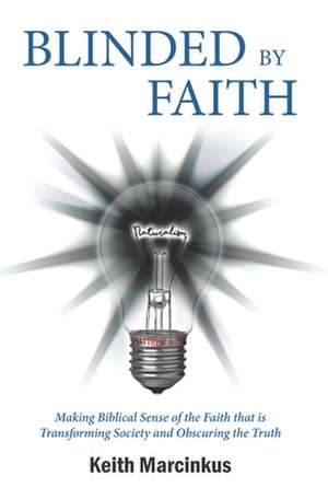 Blinded by Faith: Making Biblical Sense of the Faith That Is Transforming Society and Obscuring the Truth de Keith Marcinkus