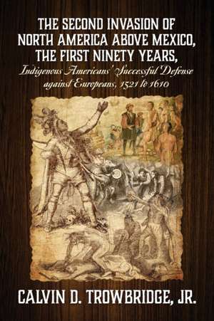 THE SECOND INVASION OF NORTH AMERICA ABOVE MEXICO, THE FIRST NINETY YEARS, Indigenous Americans' Successful Defense against Europeans, 1521 to 1610 de Calvin D Trowbridge