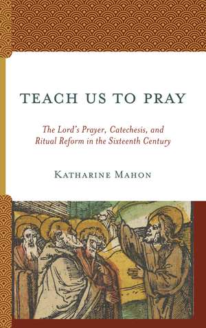 Teach Us to Pray: The Lord’s Prayer, Catechesis, and Ritual Reform in the Sixteenth Century de Katharine Mahon