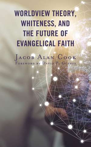 Worldview Theory, Whiteness, and the Future of Evangelical Faith de Jacob Alan Cook