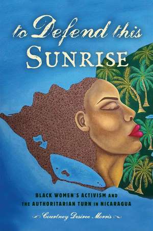 To Defend This Sunrise: Black Women’s Activism and the Authoritarian Turn in Nicaragua de Courtney Desiree Morris