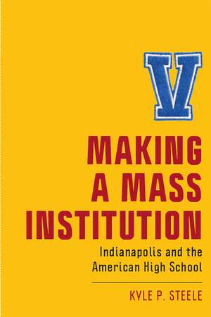 Making a Mass Institution: Indianapolis and the American High School de Kyle P. Steele