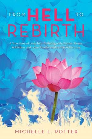 From Hell to Rebirth: A True Story of Long-Term Suffering with Chronic Illness, Addiction, and Lyme Transformed by the Will to Live de Michelle L Potter