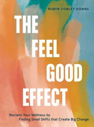 The Feel Good Effect: Reclaim Your Wellness by Finding Small Shifts That Create Big Change de Robyn Conley Downs