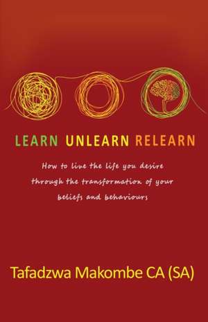 Learn Unlearn Relearn: How to live the life you desire through the transformation of your beliefs and behaviours de Tafadzwa Makombe