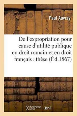 de l'Expropriation Pour Cause d'Utilité Publique En Droit Romain Et En Droit Français: Thèse de Auvray