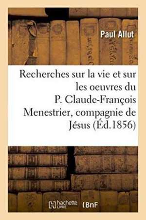 Recherches Sur La Vie Et Sur Les Oeuvres Du P. Claude-François Menestrier de la Compagnie de Jésus de Paul Allut