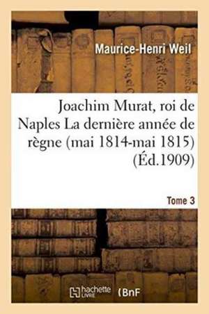 Joachim Murat, Roi de Naples: La Dernière Année de Règne Mai 1814-Mai 1815 Tome 3 de Maurice-Henri Weil