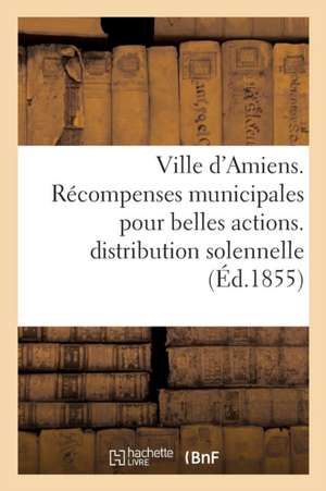 Ville d'Amiens. Récompenses Municipales Pour Belles Actions. Procès-Verbal de la Distribution 1854 de Impr de E Yvert