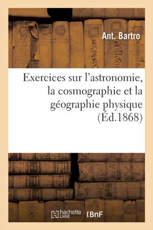 Exercices Sur l'Astronomie, La Cosmographie Et La Géographie Physique de Ant Bartro