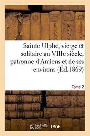 Sainte Ulphe, Vierge Et Solitaire Au Viiie Siècle, Patronne d'Amiens Et de Ses Environs Tome 2 de ""