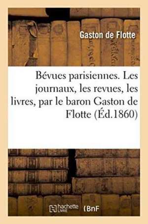 Bévues Parisiennes. Les Journaux, Les Revues, Les Livres, Par Le Baron Gaston de Flotte de Gaston De Flotte