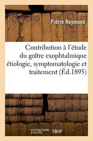 Contribution À l'Étude Du Goître Exophtalmique Étiologie, Symptomatologie Et Traitement de Pierre Reymond