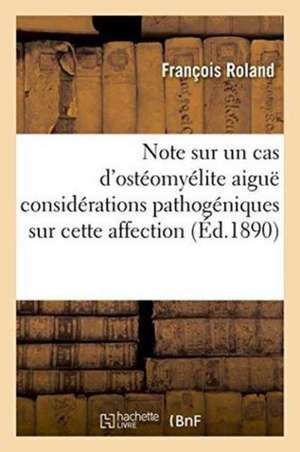 Note Sur Un Cas d'Ostéomyélite Aiguë Considérations Pathogéniques Sur Cette Affection de François Roland