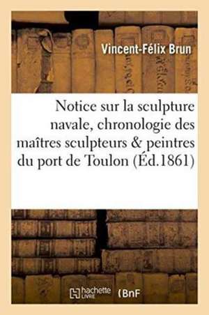 Notice Sur La Sculpture Navale, Et Chronologie Des Maîtres Sculpteurs Et Peintres Du Port de Toulon de Vincent-Félix Brun