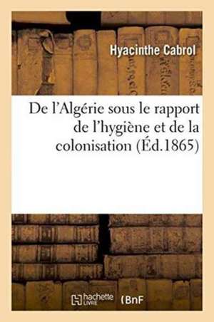 de l'Algérie Sous Le Rapport de l'Hygiène Et de la Colonisation de Hyacinthe Cabrol