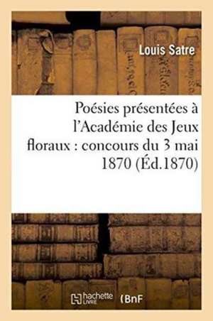 Poésies Présentées À l'Académie Des Jeux Floraux: Concours Du 3 Mai 1870 de Satre