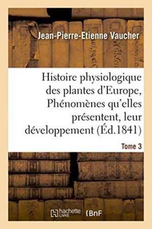 Histoire Physiologique Des Plantes d'Europe, Exposition Des Phénomènes Qu'elles Présentent Tome 3 de Jean-Pierre-Etienne Vaucher