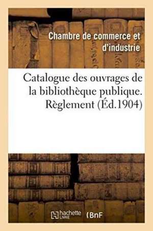 Catalogue Des Ouvrages de la Bibliothèque Publique. Règlement de Chambre De Commerce