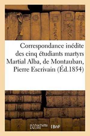 Correspondance Inédite Des Cinq Étudiants Martyrs Martial Alba, de Montauban, Pierre Escrivain de Sans Auteur