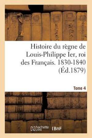 Histoire Du Regne de Louis-Philippe Ier, Roi Des Francais. 1830-1840. Tome 4