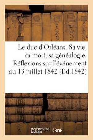 Le Duc D'Orleans. Sa Vie, Sa Mort, Sa Genealogie. Reflexions Morales Et Politiques Sur L'Evenement