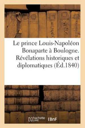 Le Prince Louis-Napoleon Bonaparte a Boulogne. Revelations Historiques Et Diplomatiques