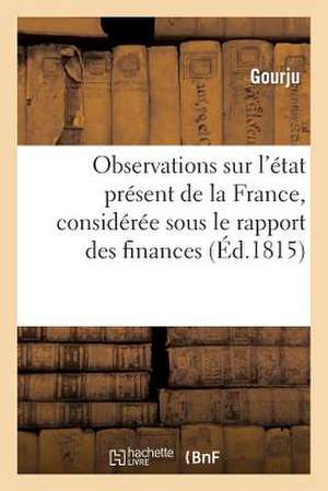 Observations Sur L'Etat Present de La France, Consideree Sous Le Rapport Des Finances Et Des Moeurs de Gourju