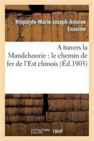 A Travers La Mandchourie: Le Chemin de Fer de l'Est Chinois de Hippolyte-Marie-Joseph-Antoine Enselme