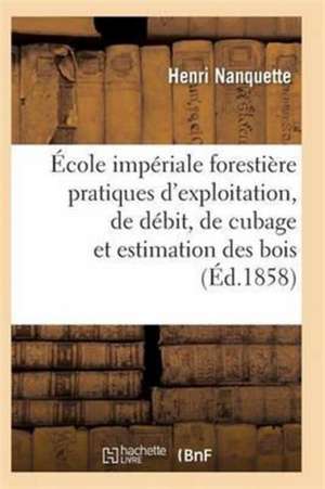 École Impériale Forestière Pratiques d'Exploitation, de Débit, de Cubage Et d'Estimation Des Bois de Nanquette-H