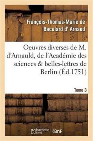 Oeuvres Diverses de M. d'Arnauld, de l'Académie Des Sciences & Belles-Lettres de Berlin T03 de François-Thomas-Marie de Bacu D' Arnaud