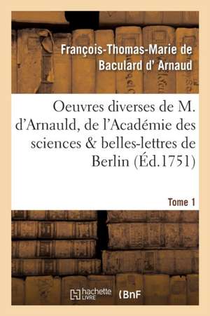 Oeuvres Diverses de M. d'Arnauld, de l'Académie Des Sciences & Belles-Lettres de Berlin T01 de François-Thomas-Marie de Bacu D' Arnaud