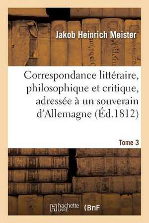 Correspondance Litteraire, Philosophique Et Critique, Adressee a Un Souverain D'Allemagne. Tome 3