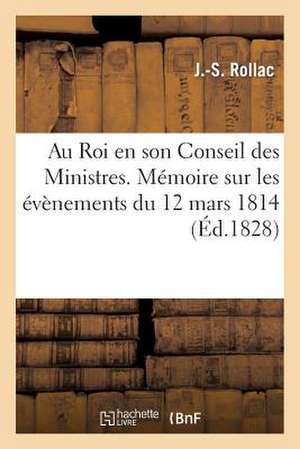 Au Roi En Son Conseil Des Ministres. Memoire Sur Les Evenemens Du 12 Mars 1814