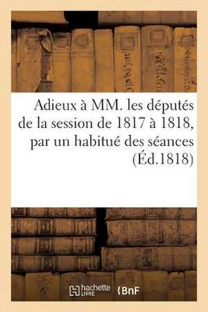 Adieux a MM. Les Deputes de La Session de 1817 a 1818, Par Un Habitue Des Seances