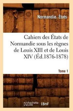 Cahiers Des Etats de Normandie Sous Les Regnes de Louis XIII Et de Louis XIV.Tome 1 de Normandie Etats