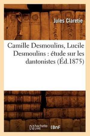 Camille Desmoulins, Lucile Desmoulins: Etude Sur Les Dantonistes (Ed.1875) de Jules Claretie